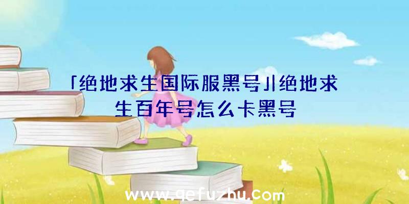 「绝地求生国际服黑号」|绝地求生百年号怎么卡黑号